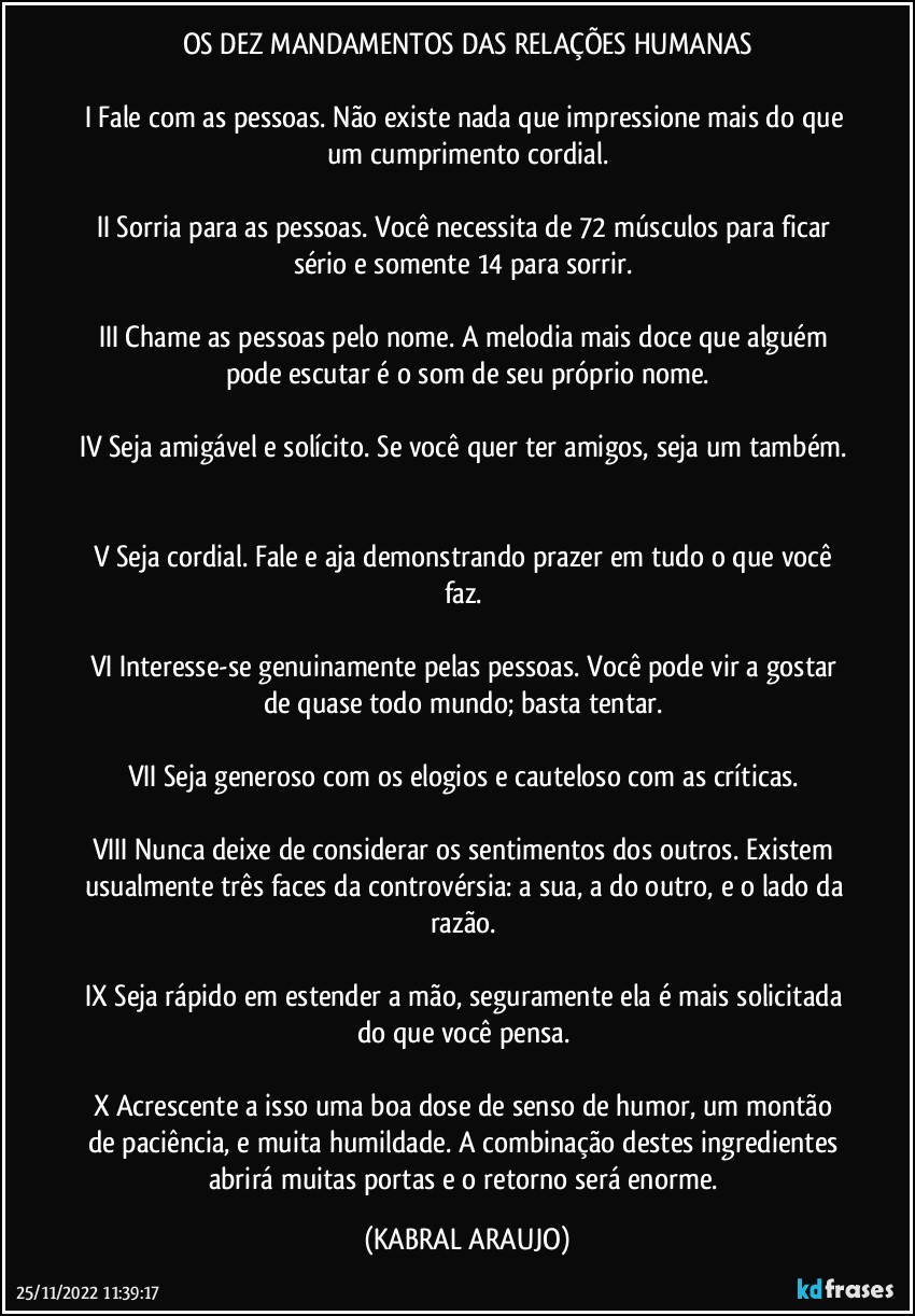 OS DEZ MANDAMENTOS DAS RELAÇÕES HUMANAS

I	Fale com as pessoas. Não existe nada que impressione mais do que um cumprimento cordial.

II	Sorria para as pessoas. Você necessita de 72 músculos para ficar sério e somente 14 para sorrir. 

III	Chame as pessoas pelo nome. A melodia mais doce que alguém pode escutar é o som de seu próprio nome.

IV	Seja amigável e solícito. Se você quer ter amigos, seja um também. 

V	Seja cordial. Fale e aja demonstrando prazer em tudo o que você faz. 

VI	Interesse-se genuinamente pelas pessoas. Você pode vir a gostar de quase todo mundo; basta tentar. 

VII	Seja generoso com os elogios e cauteloso com as críticas. 

VIII	Nunca deixe de considerar os sentimentos dos outros. Existem usualmente três faces da controvérsia: a sua, a do outro, e o lado da razão. 

IX	Seja rápido em estender a mão, seguramente ela é mais solicitada do que você pensa. 

X	Acrescente a isso uma boa dose de senso de humor, um montão de paciência, e muita humildade. A combinação destes ingredientes abrirá muitas portas e o retorno será enorme. (KABRAL ARAUJO)