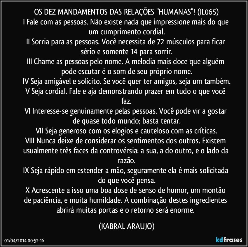 OS DEZ MANDAMENTOS DAS RELAÇÕES "HUMANAS"! (IL065)
I Fale com as pessoas. Não existe nada que impressione mais do que um cumprimento cordial.
II Sorria para as pessoas. Você necessita de 72 músculos para ficar sério e somente 14 para sorrir.
III Chame as pessoas pelo nome. A melodia mais doce que alguém pode escutar é o som de seu próprio nome.
IV Seja amigável e solícito. Se você quer ter amigos, seja um também.
V Seja cordial. Fale e aja demonstrando prazer em tudo o que você faz.
VI Interesse-se genuinamente pelas pessoas. Você pode vir a gostar de quase todo mundo; basta tentar.
VII Seja generoso com os elogios e cauteloso com as críticas.
VIII Nunca deixe de considerar os sentimentos dos outros. Existem usualmente três faces da controvérsia: a sua, a do outro, e o lado da razão.
IX Seja rápido em estender a mão, seguramente ela é mais solicitada do que você pensa.
X Acrescente a isso uma boa dose de senso de humor, um montão de paciência, e muita humildade. A combinação destes ingredientes abrirá muitas portas e o retorno será enorme. (KABRAL ARAUJO)