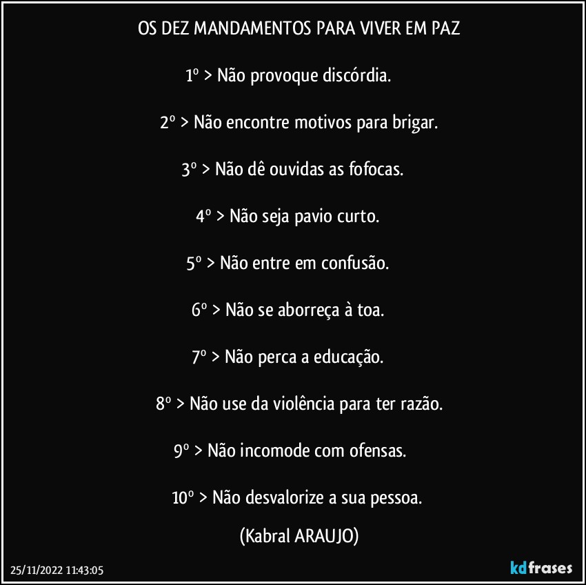 OS DEZ MANDAMENTOS PARA VIVER EM PAZ

1º > Não provoque discórdia.                 

2º > Não encontre motivos para brigar.

3º > Não dê ouvidas as fofocas.           

4º > Não seja pavio curto.                    

5º > Não entre em confusão.                  

6º > Não se aborreça à toa.                    

7º > Não perca a educação.                    

8º > Não use da violência para ter razão.

9º > Não incomode com ofensas.              

10º > Não desvalorize a sua pessoa. (KABRAL ARAUJO)