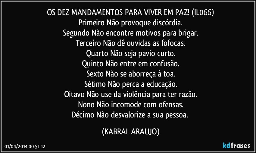 OS DEZ MANDAMENTOS PARA VIVER EM PAZ! (IL066)
Primeiro Não provoque discórdia.
Segundo Não encontre motivos para brigar.
Terceiro Não dê ouvidas as fofocas.
Quarto Não seja pavio curto.
Quinto Não entre em confusão.
Sexto Não se aborreça à toa.
Sétimo Não perca a educação.
Oitavo Não use da violência para ter razão.
Nono Não incomode com ofensas.
Décimo Não desvalorize a sua pessoa. (KABRAL ARAUJO)