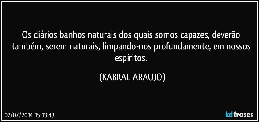 Os diários banhos naturais dos quais somos capazes, deverão também, serem naturais, limpando-nos profundamente, em nossos espíritos. (KABRAL ARAUJO)