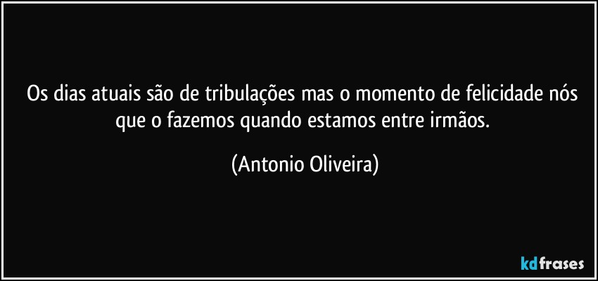 Os dias atuais são de tribulações mas o momento de felicidade nós que o fazemos quando estamos entre irmãos. (Antonio Oliveira)