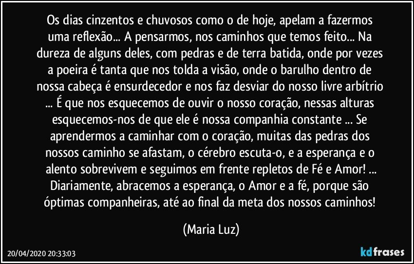 Os dias cinzentos e chuvosos como o de hoje, apelam a fazermos uma reflexão... A pensarmos, nos caminhos que temos feito... Na dureza de alguns deles, com pedras e de terra batida, onde por vezes a poeira é tanta que nos tolda a visão, onde o barulho dentro de nossa cabeça é ensurdecedor e nos faz  desviar do nosso livre arbítrio ... É que nos esquecemos de ouvir o nosso coração, nessas alturas esquecemos-nos de que ele é nossa companhia constante ... Se aprendermos a caminhar com o coração, muitas das pedras dos nossos caminho se afastam, o cérebro escuta-o, e a esperança e o alento sobrevivem e seguimos  em frente repletos de Fé e Amor! ...
Diariamente, abracemos a esperança, o Amor e a fé, porque são óptimas companheiras, até ao final da meta dos nossos caminhos! (Maria Luz)