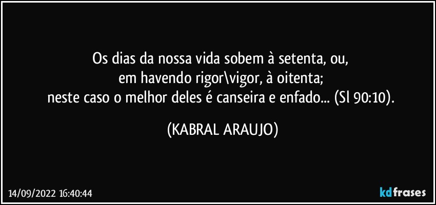 Os dias da nossa vida sobem à setenta, ou, 
em havendo rigor\vigor, à oitenta; 
neste caso o melhor deles é canseira e enfado... (Sl 90:10). (KABRAL ARAUJO)