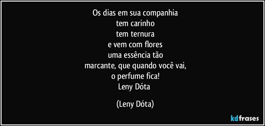 Os dias em sua companhia
tem carinho
tem ternura
e vem com flores
uma essência tão
marcante, que quando você vai,
o perfume fica!
Leny Dóta (Leny Dóta)