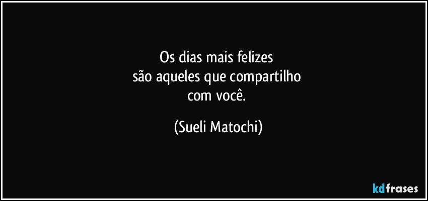 Os dias mais felizes 
são aqueles que compartilho 
com você. (Sueli Matochi)