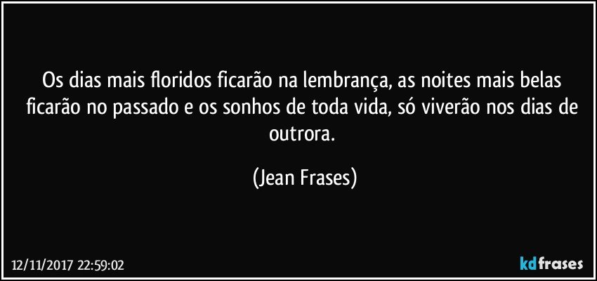 Os dias mais floridos ficarão na lembrança, as noites mais belas ficarão no passado e os sonhos de toda vida, só viverão nos dias de outrora. (Jean Frases)