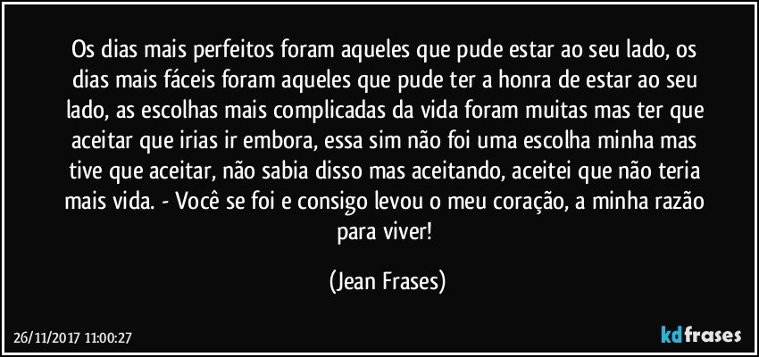 Os dias mais perfeitos foram aqueles que pude estar ao seu lado, os dias mais fáceis foram aqueles que pude ter a honra de estar ao seu lado, as escolhas mais complicadas da vida foram muitas mas ter que aceitar que irias ir embora, essa sim não foi uma escolha minha mas tive que aceitar, não sabia disso mas aceitando, aceitei que não teria mais vida. - Você se foi e consigo levou o meu coração, a minha razão para viver! (Jean Frases)