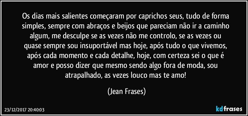 Os dias mais salientes começaram por caprichos seus, tudo de forma simples, sempre com abraços e beijos que pareciam não ir a caminho algum, me desculpe se as vezes não me controlo, se as vezes ou quase sempre sou insuportável mas hoje, após tudo o que vivemos, após cada momento e cada detalhe, hoje, com certeza sei o que é amor e posso dizer que mesmo sendo algo fora de moda, sou atrapalhado, as vezes louco mas te amo! (Jean Frases)