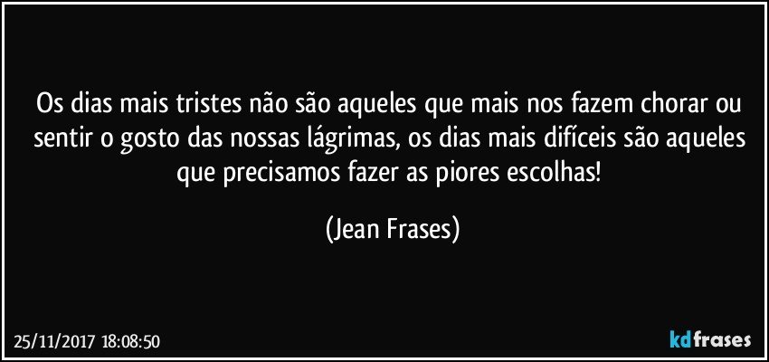 Os dias mais tristes não são aqueles que mais nos fazem chorar ou sentir o gosto das nossas lágrimas, os dias mais difíceis são aqueles que precisamos fazer as piores escolhas! (Jean Frases)