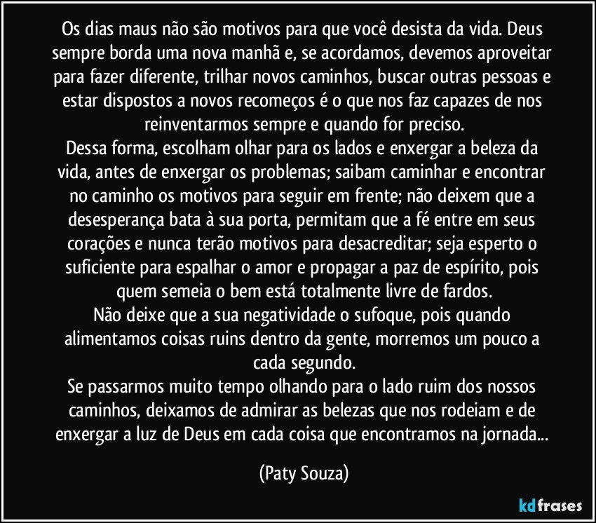 Os dias maus não são motivos para que você desista da vida. Deus sempre borda uma nova manhã e, se acordamos, devemos aproveitar para fazer diferente, trilhar novos caminhos, buscar outras pessoas e estar dispostos a novos recomeços é o que nos faz capazes de nos reinventarmos sempre e quando for preciso.
Dessa forma, escolham olhar para os lados e enxergar a beleza da vida, antes de enxergar os problemas; saibam caminhar e encontrar no caminho os motivos para seguir em frente; não deixem que a desesperança bata à sua porta, permitam que a fé entre em seus corações e nunca terão motivos para desacreditar; seja esperto o suficiente para espalhar o amor e propagar a paz de espírito, pois quem semeia o bem está totalmente livre de fardos.
Não deixe que a sua negatividade o sufoque, pois quando alimentamos coisas ruins dentro da gente, morremos um pouco a cada segundo.
Se passarmos muito tempo olhando para o lado ruim dos nossos caminhos, deixamos de admirar as belezas que nos rodeiam e de enxergar a luz de Deus em cada coisa que encontramos na jornada... (Paty Souza)