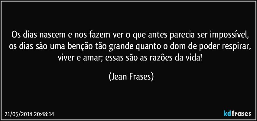 Os dias nascem e nos fazem ver o que antes parecia ser impossível, os dias são uma benção tão grande quanto o dom de poder respirar, viver e amar; essas são as razões da vida! (Jean Frases)