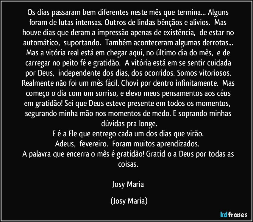 Os dias passaram bem diferentes neste mês que termina... Alguns foram de lutas intensas. Outros de lindas bênçãos e alívios.  Mas houve dias que deram a impressão apenas de existência,  de estar no automático,  suportando.  Também aconteceram algumas derrotas... Mas a vitória real está em chegar aqui, no último dia do mês,  e de carregar no peito fé e gratidão.  A vitória está em se sentir cuidada por Deus,  independente dos dias, dos ocorridos. Somos vitoriosos. Realmente não foi um mês fácil. Chovi por dentro infinitamente.  Mas começo o dia com um sorriso, e elevo meus pensamentos aos céus em gratidão! Sei que Deus esteve presente em todos os momentos,  segurando minha mão nos momentos de medo. E soprando minhas dúvidas pra longe.
E é a Ele que entrego cada um dos dias que virão. 
Adeus,  fevereiro.  Foram muitos aprendizados.  
A palavra que encerra o mês é gratidão! Gratidāo a Deus por todas as coisas. 

Josy Maria (Josy Maria)