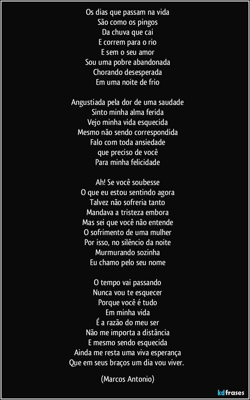 Os dias que passam na vida
São como os pingos
Da chuva que cai
E correm para o rio
E sem o seu amor
Sou uma pobre abandonada
Chorando desesperada
Em uma noite de frio

Angustiada pela dor de uma saudade
Sinto minha alma ferida
Vejo minha vida esquecida
Mesmo não sendo correspondida
Falo com toda ansiedade
que preciso de você
Para minha felicidade

Ah! Se você soubesse
O que eu estou sentindo agora
Talvez não sofreria tanto
Mandava a tristeza embora
Mas sei que você não entende
O sofrimento de uma mulher
Por isso, no silêncio da noite
Murmurando sozinha
Eu chamo pelo seu nome

O tempo vai passando
Nunca vou te esquecer
Porque você é tudo
Em minha vida
É a razão do meu ser
Não me importa a distância
E mesmo sendo esquecida
Ainda me resta uma viva esperança
Que em seus braços um dia vou viver. (Marcos Antonio)