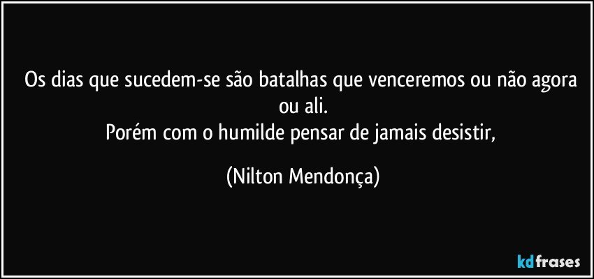 Os dias que sucedem-se são batalhas que venceremos ou não agora ou ali.
Porém com o humilde pensar de jamais desistir, (Nilton Mendonça)