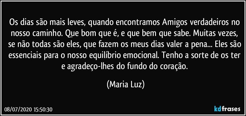 Os dias são mais leves, quando encontramos Amigos verdadeiros no nosso caminho. Que bom que é, e que bem que sabe. Muitas vezes, se não todas são eles, que fazem os meus dias valer a pena... Eles são essenciais para o nosso equilíbrio emocional. Tenho a sorte de os ter e agradeço-lhes do fundo do coração. (Maria Luz)