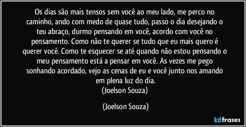 Os dias são mais tensos sem você ao meu lado, me perco no caminho, ando com medo de quase tudo, passo o dia desejando o teu abraço, durmo pensando em você, acordo com você no pensamento. Como não te querer se tudo que eu mais quero é querer você. Como te esquecer se até quando não estou pensando o meu pensamento está a pensar em você. As vezes me pego sonhando acordado, vejo as cenas de eu e você junto nos amando em plena luz do dia.
(Joelson Souza) (Joelson Souza)