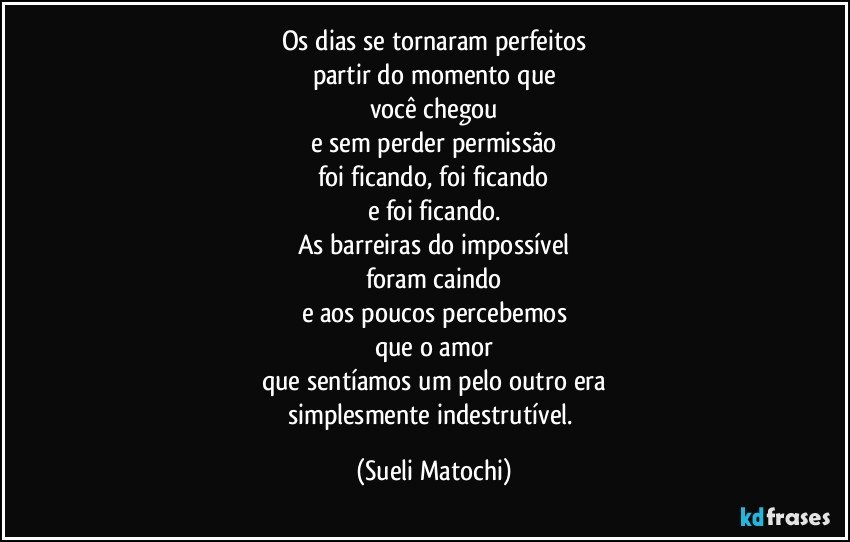 Os dias se tornaram perfeitos
partir do momento que
você chegou
e sem perder permissão
foi ficando, foi ficando
e foi ficando.
As barreiras do impossível
foram caindo
e aos poucos percebemos
que o amor
que sentíamos um pelo outro era
simplesmente indestrutível. (Sueli Matochi)