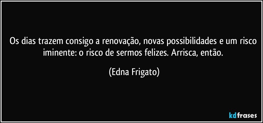 Os dias trazem consigo a renovação, novas possibilidades e um risco iminente: o risco de sermos felizes. Arrisca, então. (Edna Frigato)