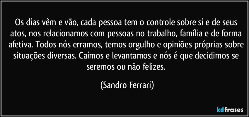 Os dias vêm e vão, cada pessoa tem o controle sobre si e de seus atos, nos relacionamos com pessoas no trabalho, família e de forma afetiva. Todos nós erramos, temos orgulho e opiniões próprias sobre situações diversas. Caímos e levantamos e nós é que decidimos se seremos ou não felizes. (Sandro Ferrari)