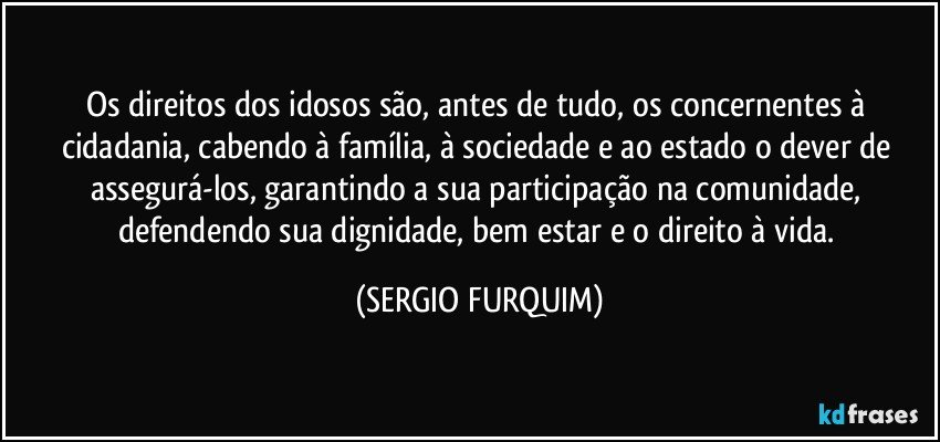 Os direitos dos idosos são, antes de tudo, os concernentes à cidadania, cabendo à família, à sociedade e ao estado o dever de assegurá-los, garantindo a sua participação na comunidade, defendendo sua dignidade, bem estar e o direito à vida. (SERGIO FURQUIM)