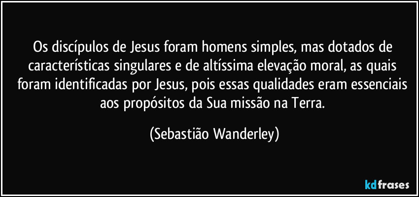 Os discípulos de Jesus foram homens simples, mas dotados de características singulares e de altíssima elevação moral, as quais foram identificadas por Jesus, pois essas qualidades eram essenciais aos propósitos da Sua missão na Terra. (Sebastião Wanderley)