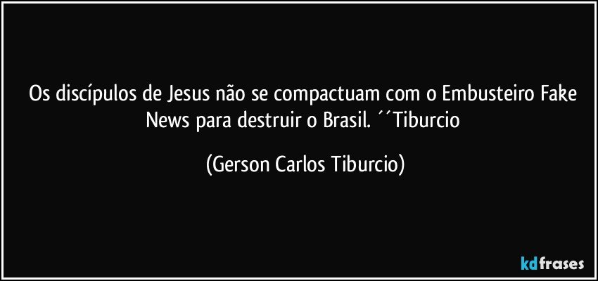 Os discípulos de Jesus não se compactuam com o Embusteiro Fake News para destruir o Brasil. ´´Tiburcio (Gerson Carlos Tiburcio)