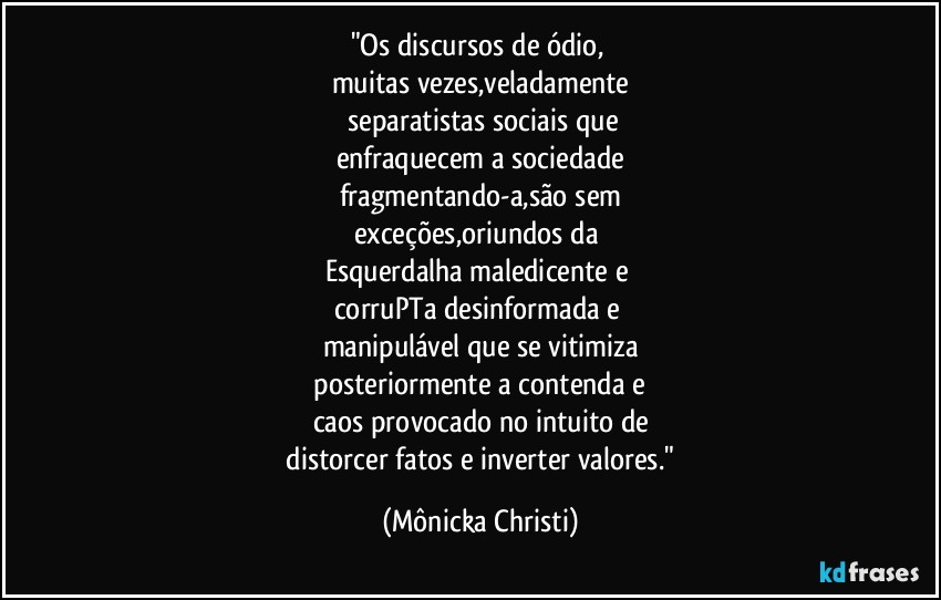 "Os discursos de ódio, 
muitas vezes,veladamente
 separatistas sociais que
enfraquecem a sociedade
fragmentando-a,são sem
exceções,oriundos da 
Esquerdalha maledicente e 
corruPTa desinformada e 
manipulável que se vitimiza
 posteriormente a contenda e 
caos provocado  no intuito de
 distorcer fatos e inverter valores." (Mônicka Christi)