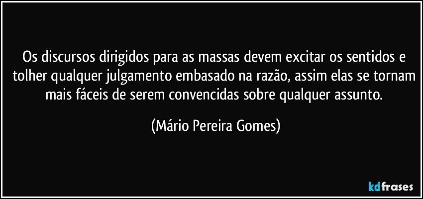 Os discursos dirigidos para as massas devem excitar os sentidos e tolher qualquer julgamento embasado na razão, assim elas se tornam mais fáceis de serem convencidas sobre qualquer assunto. (Mário Pereira Gomes)