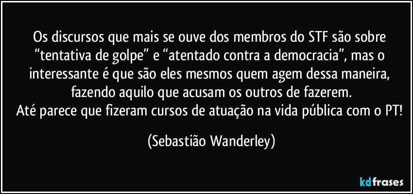 Os discursos que mais se ouve dos membros do STF são sobre “tentativa de golpe” e “atentado contra a democracia”, mas o interessante é que são eles mesmos quem agem dessa maneira, fazendo aquilo que acusam os outros de fazerem.
Até parece que fizeram cursos de atuação na vida pública com o PT! (Sebastião Wanderley)