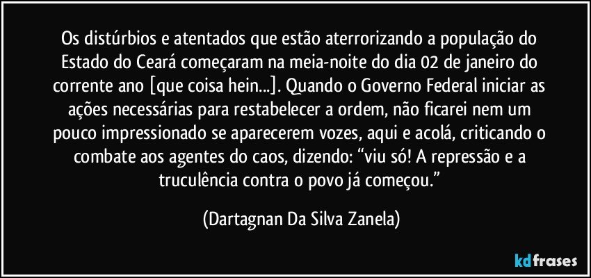 Os distúrbios e atentados que estão aterrorizando a população do Estado do Ceará começaram na meia-noite do dia 02 de janeiro do corrente ano [que coisa hein...]. Quando o Governo Federal iniciar as ações necessárias para restabelecer a ordem, não ficarei nem um pouco impressionado se aparecerem vozes, aqui e acolá, criticando o combate aos agentes do caos, dizendo: “viu só! A repressão e a truculência contra o povo já começou.” (Dartagnan Da Silva Zanela)