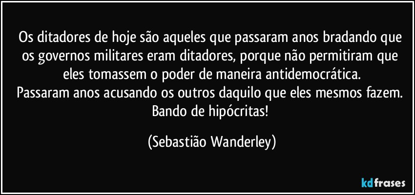 Os ditadores de hoje são aqueles que passaram anos bradando que os governos militares eram ditadores, porque não permitiram que eles tomassem o poder de maneira antidemocrática.
Passaram anos acusando os outros daquilo que eles mesmos fazem. 
Bando de hipócritas! (Sebastião Wanderley)