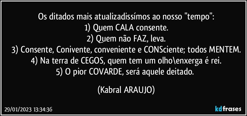 Os ditados mais atualizadissímos ao nosso "tempo":
1) Quem CALA consente.
2) Quem não FAZ, leva.
3) Consente, Conivente, conveniente e CONSciente; todos MENTEM.
4) Na terra de CEGOS, quem tem um olho\enxerga é rei.
5) O pior COVARDE, será aquele deitado. (KABRAL ARAUJO)