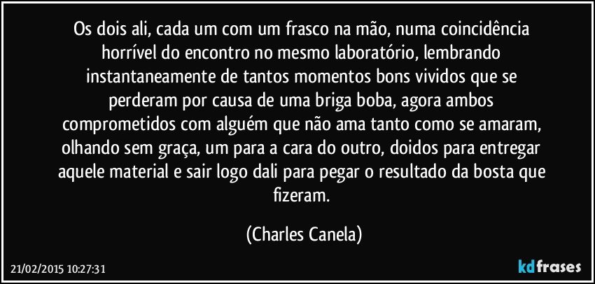 Os dois ali, cada um com um frasco na mão, numa coincidência horrível do encontro no mesmo laboratório, lembrando instantaneamente de tantos momentos bons vividos que se perderam por causa de uma briga boba, agora ambos comprometidos com alguém que não ama tanto como se amaram, olhando sem graça, um para a cara do outro, doidos para entregar aquele material e sair logo dali para pegar o resultado da bosta que fizeram. (Charles Canela)