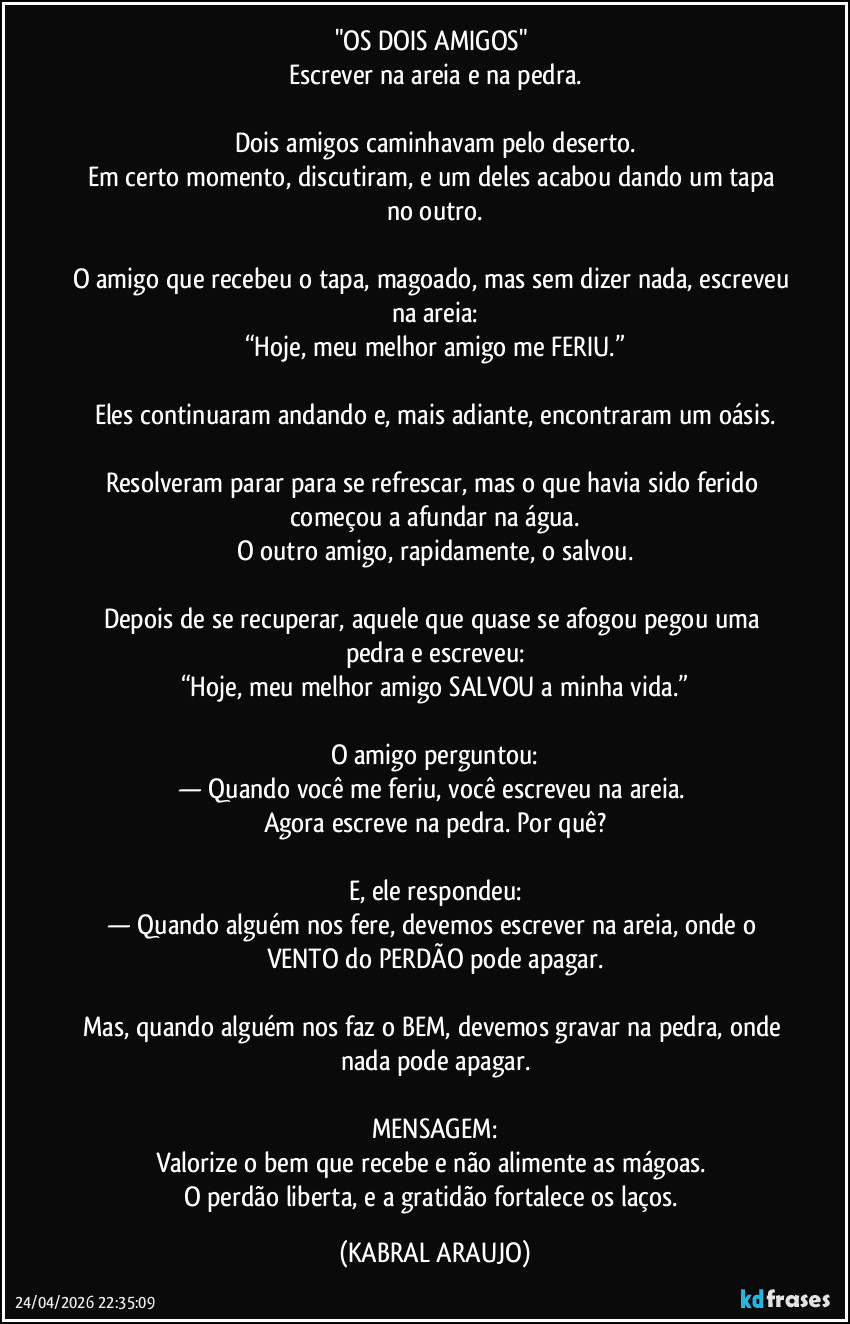 "OS DOIS AMIGOS" 
Escrever na areia e na pedra.

Dois amigos caminhavam pelo deserto.
Em certo momento, discutiram, e um deles acabou dando um tapa no outro.

O amigo que recebeu o tapa, magoado, mas sem dizer nada, escreveu na areia:
“Hoje, meu melhor amigo me FERIU.”

Eles continuaram andando e, mais adiante, encontraram um oásis.

Resolveram parar para se refrescar, mas o que havia sido ferido começou a afundar na água.
O outro amigo, rapidamente, o salvou.

Depois de se recuperar, aquele que quase se afogou pegou uma pedra e escreveu:
“Hoje, meu melhor amigo SALVOU a minha vida.”

O amigo perguntou:
— Quando você me feriu, você escreveu na areia. 
Agora escreve na pedra. Por quê?

E, ele respondeu:
— Quando alguém nos fere, devemos escrever na areia, onde o VENTO do PERDÃO pode apagar.

Mas, quando alguém nos faz o BEM, devemos gravar na pedra, onde nada pode apagar.

MENSAGEM:
Valorize o bem que recebe e não alimente as mágoas. 
O perdão liberta, e a gratidão fortalece os laços. (KABRAL ARAUJO)