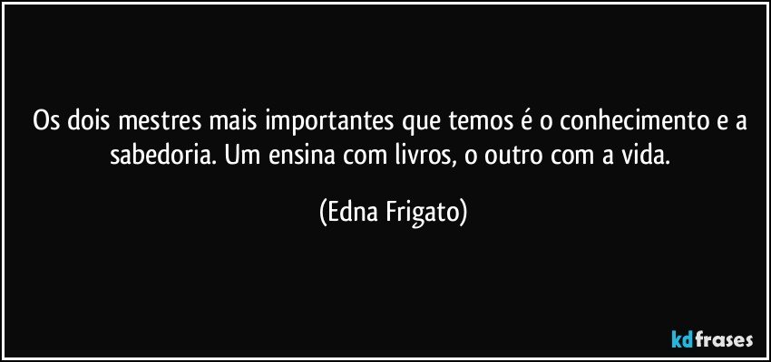 Os dois mestres mais importantes que temos é o conhecimento e a sabedoria. Um ensina com livros, o outro com a vida. (Edna Frigato)