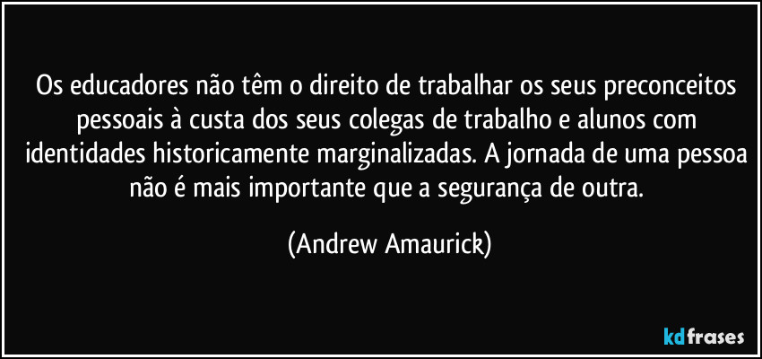 Os educadores não têm o direito de trabalhar os seus preconceitos pessoais à custa dos seus colegas de trabalho e alunos com identidades historicamente marginalizadas. A jornada de uma pessoa não é mais importante que a segurança de outra. (Andrew Amaurick)