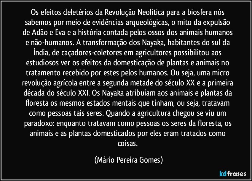 Os efeitos deletérios da Revolução Neolítica para a biosfera nós sabemos por meio de evidências arqueológicas, o mito da expulsão de Adão e Eva e a história contada pelos ossos dos animais humanos e não-humanos. A transformação dos Nayaka, habitantes do sul da Índia, de caçadores-coletores em agricultores possibilitou aos estudiosos ver os efeitos da domesticação de plantas e animais no tratamento recebido por estes pelos humanos. Ou seja, uma micro revolução agrícola entre a segunda metade do século XX e a primeira década do século XXI. Os Nayaka atribuíam aos animais e plantas da floresta os mesmos estados mentais que tinham, ou seja, tratavam como pessoas tais seres. Quando a agricultura chegou se viu um paradoxo: enquanto tratavam como pessoas os seres da floresta, os animais e as plantas domesticados por eles eram tratados como coisas. (Mário Pereira Gomes)