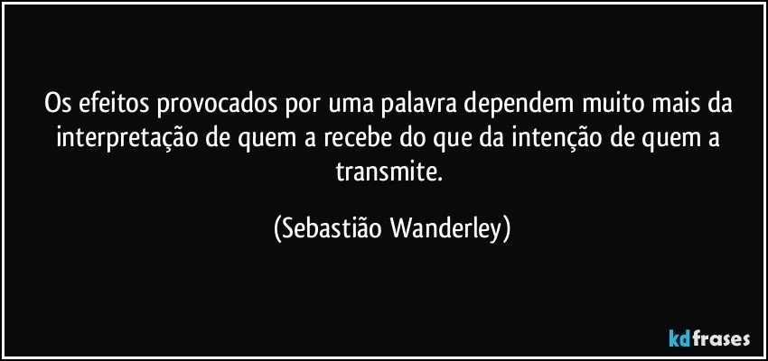 Os efeitos provocados por uma palavra dependem muito mais da interpretação de quem a recebe do que da intenção de quem a transmite. (Sebastião Wanderley)