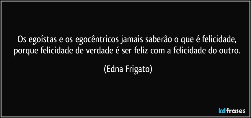 Os egoístas e os egocêntricos jamais saberão o que é felicidade, porque felicidade de verdade é ser feliz com a felicidade do outro. (Edna Frigato)