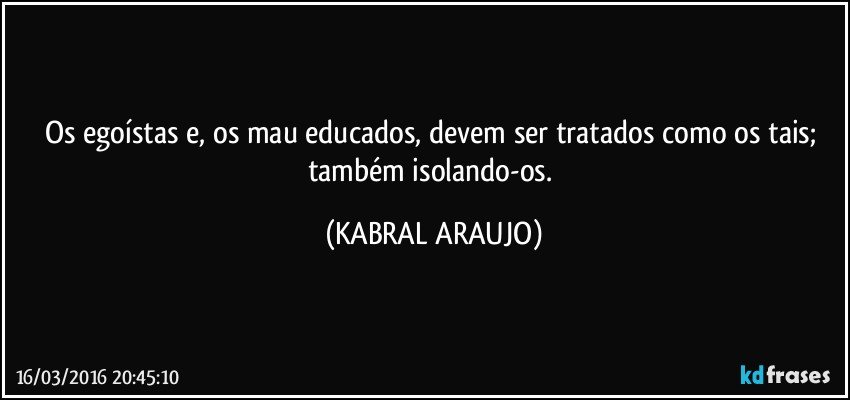 Os egoístas e, os mau educados, devem ser tratados como os tais; também isolando-os. (KABRAL ARAUJO)