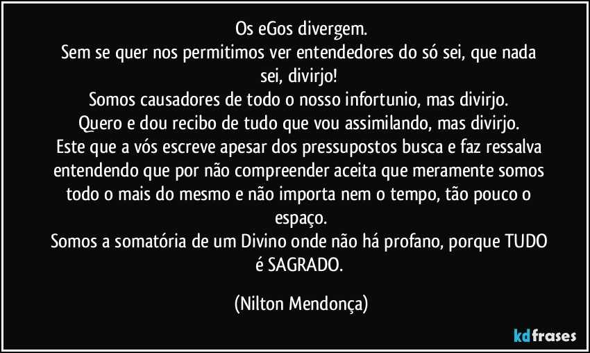 Os eGos divergem.
Sem se quer nos permitimos ver entendedores do só sei, que nada sei, divirjo! 
Somos causadores de todo o nosso infortunio, mas divirjo. 
Quero e dou recibo de tudo que vou assimilando, mas divirjo. 
Este que a vós escreve apesar dos pressupostos busca e faz ressalva entendendo que por não compreender  aceita que meramente somos todo o mais do mesmo e não importa nem o tempo, tão pouco o espaço.
Somos a somatória de um Divino onde não há profano, porque TUDO é SAGRADO. (Nilton Mendonça)