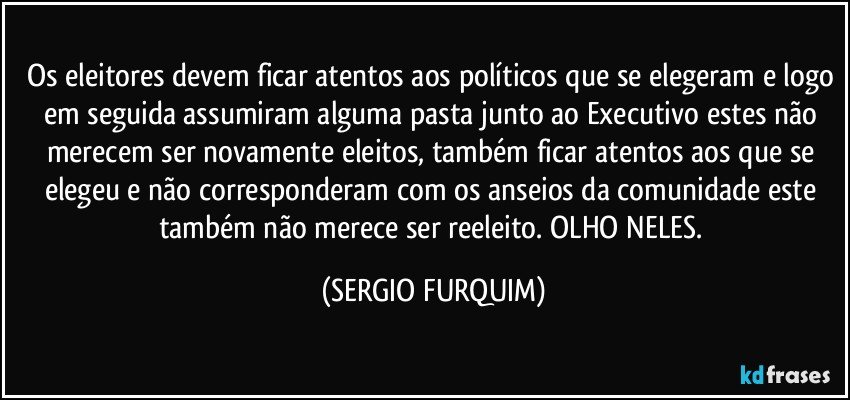 Os eleitores devem ficar atentos aos políticos que se elegeram e logo em seguida assumiram alguma pasta junto ao Executivo estes não merecem ser novamente eleitos, também ficar atentos aos que se elegeu e não corresponderam com os anseios da comunidade este também não merece ser reeleito. OLHO NELES. (SERGIO FURQUIM)