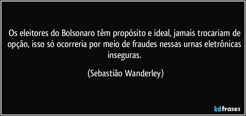 Os eleitores do Bolsonaro têm propósito e ideal, jamais trocariam de opção, isso só ocorreria por meio de fraudes nessas urnas eletrônicas inseguras. (Sebastião Wanderley)