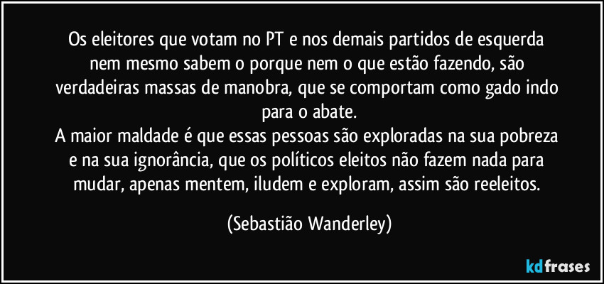 Os eleitores que votam no PT e nos demais partidos de esquerda nem mesmo sabem o porque nem o que estão fazendo, são verdadeiras massas de manobra, que se comportam como gado indo para o abate.
A maior maldade é que essas pessoas são exploradas na sua pobreza e na sua ignorância, que os políticos eleitos não fazem nada para mudar, apenas mentem, iludem e exploram, assim são reeleitos. (Sebastião Wanderley)