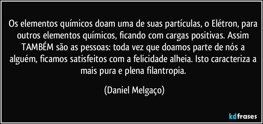 Os elementos químicos doam uma de suas partículas, o Elétron, para outros elementos químicos, ficando com cargas positivas. Assim TAMBÉM são as pessoas: toda vez que doamos parte de nós a alguém, ficamos satisfeitos com a felicidade alheia. Isto caracteriza a mais pura e plena filantropia. (Daniel Melgaço)