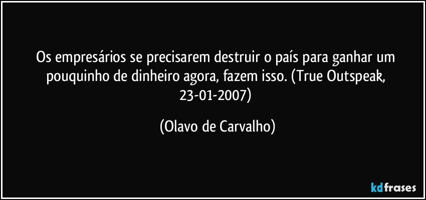 Os empresários se precisarem destruir o país para ganhar um pouquinho de dinheiro agora, fazem isso. (True Outspeak, 23-01-2007) (Olavo de Carvalho)