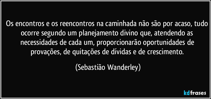 Os encontros e os reencontros na caminhada não são por acaso, tudo ocorre segundo um planejamento divino que, atendendo as necessidades de cada um, proporcionarão oportunidades de provações, de quitações de dívidas e de crescimento. (Sebastião Wanderley)