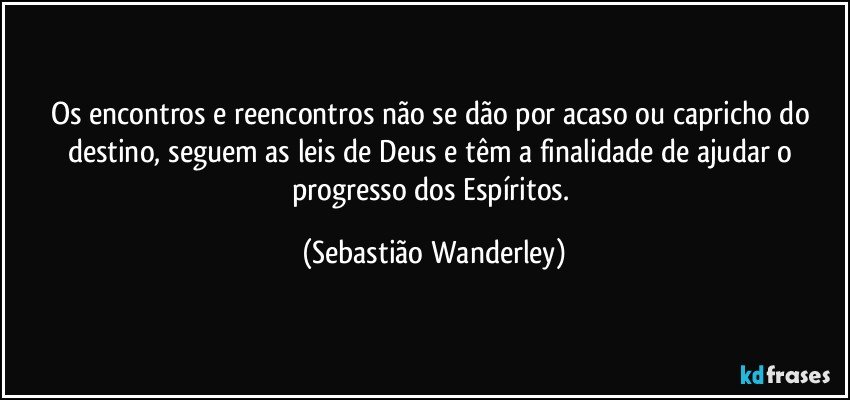 Os encontros e reencontros não se dão por acaso ou capricho do destino, seguem as leis de Deus e têm a finalidade de ajudar o progresso dos Espíritos. (Sebastião Wanderley)