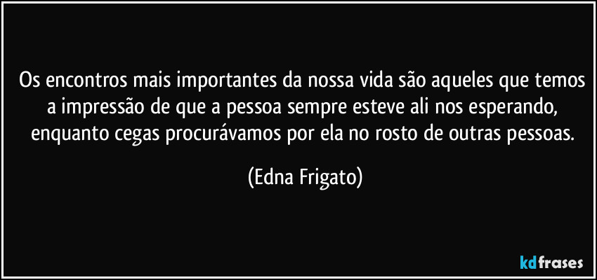 Os encontros mais importantes da nossa vida são aqueles que temos a impressão de que a pessoa sempre esteve ali nos esperando, enquanto cegas procurávamos por ela no rosto de outras pessoas. (Edna Frigato)